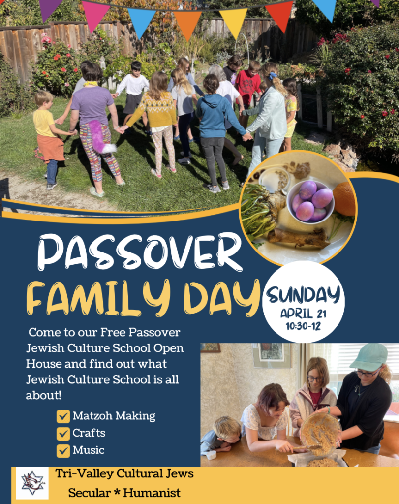 A photo of children holding hands outdoors in a grassy area surrounded by flowering shrubs. Below that is a photo of a Passover plate with colorful eggs, an orange, bitter herbs, lamb shank, and charoset. Large letters read Passover Family Day. Smaller letters below read, Come to our Free Passover Jewish Culture School Open House and find out what Jewish Culture School is all about! Matzoh making, crafts, music. Sponsored by Tri-Valley Cultural Jews, Secular, Humanist. A photo of four children pouring some food from a bowl into a baking pan is on the right. 
