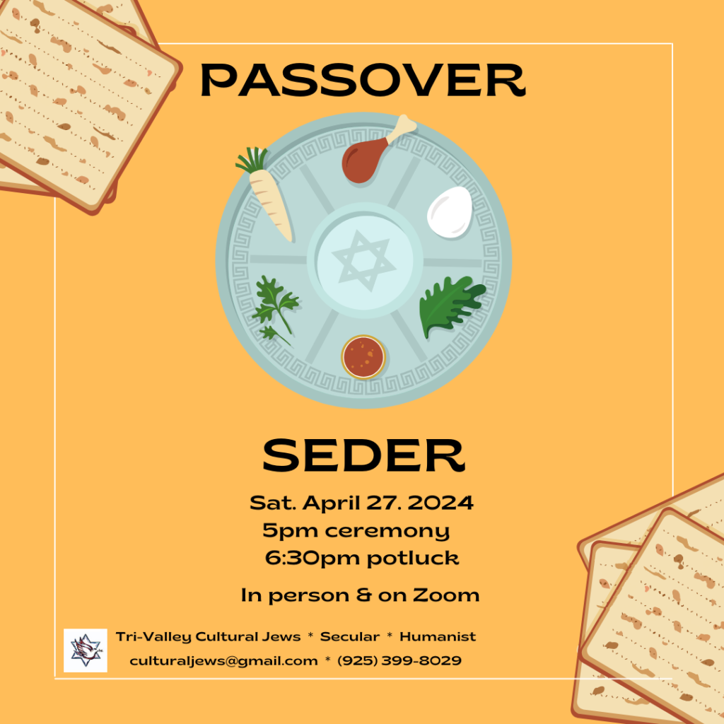 Yellow background with matzahs in the corners. A Passover Seder plate is surrounded by the words "Passover" and "Seder". Sat, April 27th, 2024, 5pm ceremony, 6:30pm potluck, In person and on Zoom. Tri-Valley Cultural Jews, Secular Humanist, culturaljews@gmail.com, (925) 399-8029
