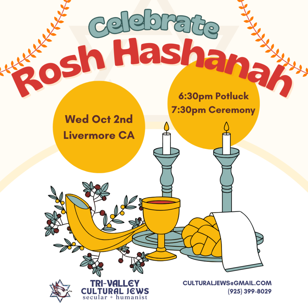 White background with Celebrate Rosh Hashanah in large letters across the top. In 2 golden circles are Wed Oct 2nd Livermore, and 6:30pm potluck, 7:30pm dinner. Images of candles, shofar, wine and challah (braided bread) sit above the text Tri-Valley Cultural Jews, Secular + Humanist, culturaljews@gmail.com,  (925) 399-8029
