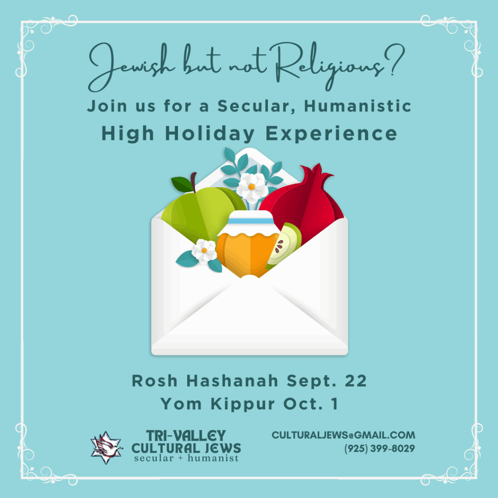 Sky blue background with white border. Jewish But Not Religious? Join us for a Secular, Humanistic High Holidays Experience. A white envelope is open to reveal flowers, green apples, a jar of golden honey, and a red pomegranate. Rosh Hashanah Sept 22, Yom Kippur Oct 1. Tri-Valley Cultural Jews, Secular + Humanist, culturaljews@gmail.com, (925) 399-8029
