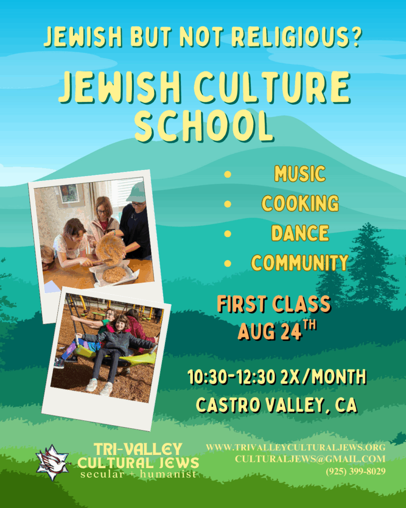 Soothing background in blues and greens of distant mountains and a forest scene. Yellow wording of Jewish but not Religious? Jewish Culture School. Photos of children baking and sharing a large swing border on the left. Music, Cooking, Dance, Community. First Class Aug 24th. 10:30-12:30 2x/month, Castro Valley, CA. Tri-Valley Cultural Jews, Secular + Humanist, www.trivalleyculturaljews.org, culturaljews@gmail.com, (925) 399-8029