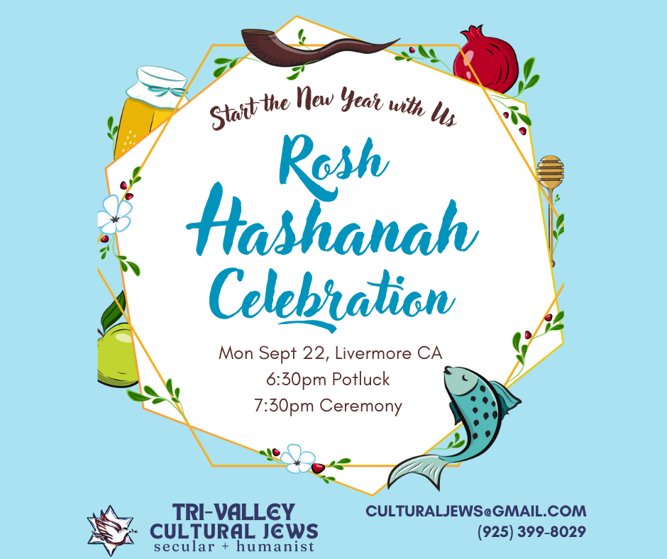 Light blue background with central white hexagon bordered in gold and surrounded by a ram's horn (shofar), fish, pomegranate, apple and honey jar. Central text reads: Start the New Year with Us. Rosh Hashanah Celebration. Mon Sept 22, Livermore, CA, 6:30pm Potluck, 7:30pm Ceremony. Tri-Valley Cultural Jews, Secular + Humanist, culturaljews@gmail.com, (925) 399-8029