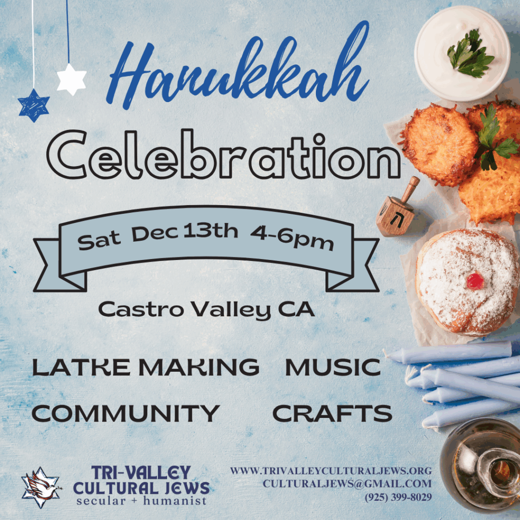 Light blue background. On the right side there are images of a dish or sour cream, fried latkes, a jelly doughnut, a dreidel, blue candles, and some oil. Hanukkah Celebration. Sat Dec 13th 4-6pm. Castro Valley, CA. Latke Making, Music, Community, Crafts. Tri-Valley Cultural Jews, Secular + Humanist, www.trivalleyculturaljews.org, culturaljews@gmail.com,  (925) 399-8029
