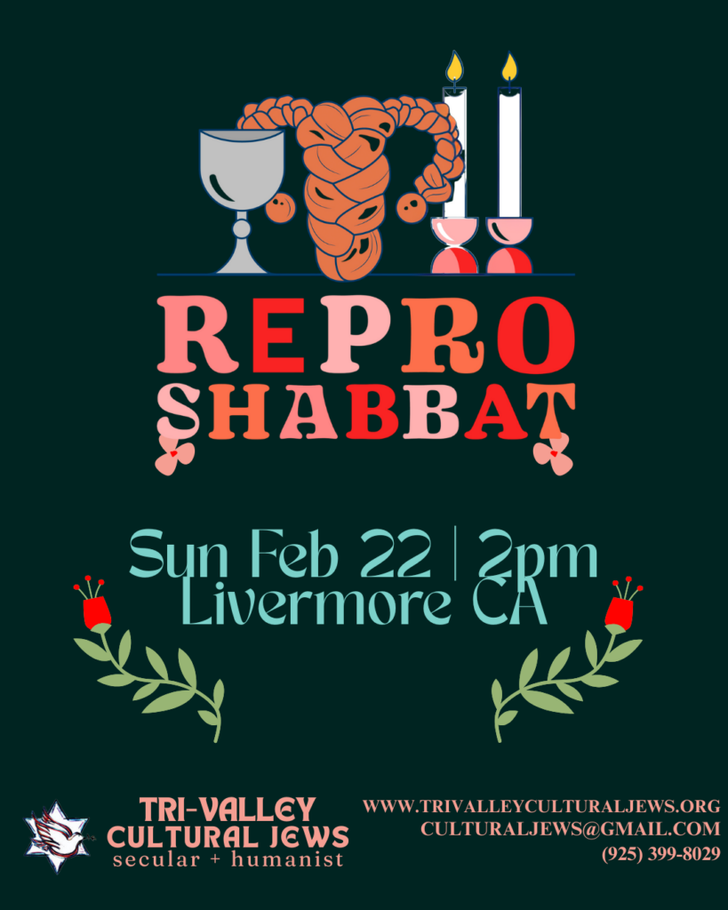 Black background with kiddush cup, uterus shaped challah and 2 shabbat candles above the works Repo Shabbat, Sun Feb 22, 2pm, Livemore, CA.
Tri-Valley Cultural Jews, Secular + Humanist, www.trivalleyculturaljews.org, culturaljews@gmail.com, (925) 399-8029