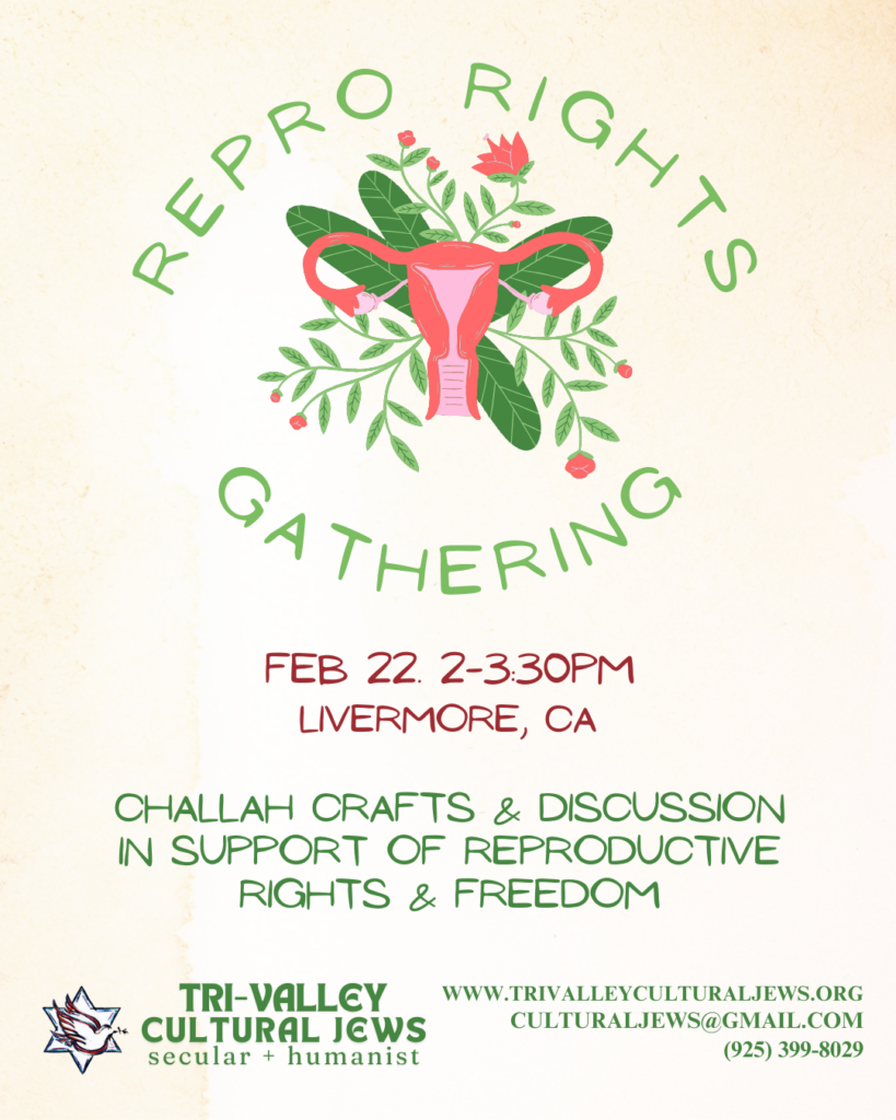 Green text surrounds a stylized uterus and fallopian tubes with flowers and greenery. Text read: Repro Rights Gathering. Feb. 22. 2-3:30pm. Livermore, CA. Challah crafts and discussion in support of reproductive rights and freedom. Tri-Valley Cultural Jews, Secular + Humanist, www.trivalleyculturaljews.org, culturaljews@gmail.com,  (925) 399-8029
