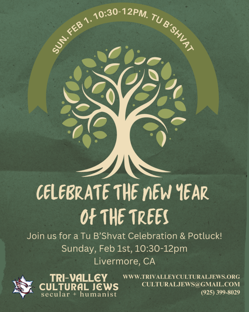 Moss green background. Sun Feb 1 10:30-12pm, Livermore, Tu B'Shvat arcs over a stylized tree. 
Celebrate the New Year of the Trees. Join us for a Tu B'Shvat Celebration & Potluck! Sunday, February 1, 10:30-12pm Livermore, CA. Tri-Valley Cultural Jews, Secular + Humanist, www.trivalleyculturaljews.org, culturaljews@gmail.com,  (925) 399-8029