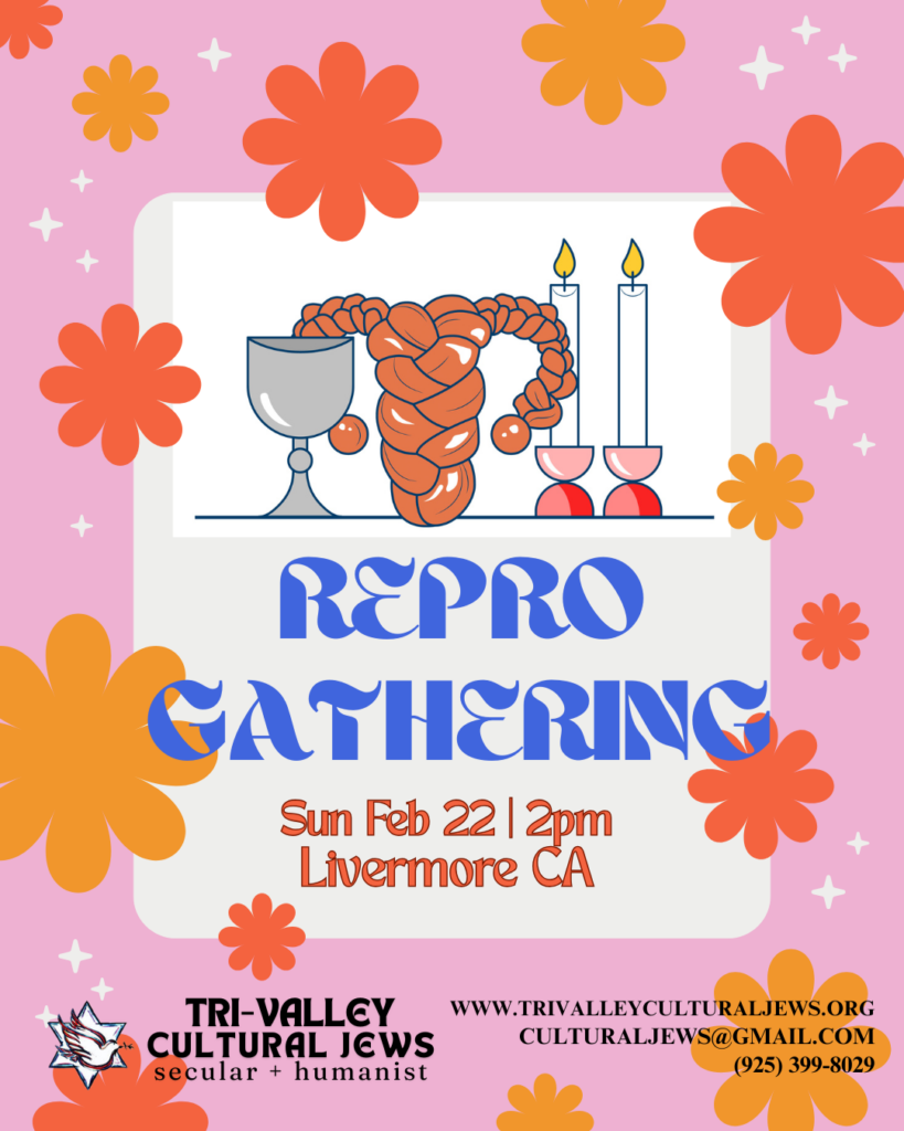 Pink background with pink and orange stylized blossoms. A cartoon of uterus shaped challah, 2 shabbat candles and a kiddush cup. Large bold blue letters say Repro Gathering. Sun Feb 22 at 2pm, Livermore, CA. Tri-Valley Cultural Jews, Secular + Humanist, www.trivalleyculturaljews.org, culturaljews@gmail.com,  (925) 399-8029
