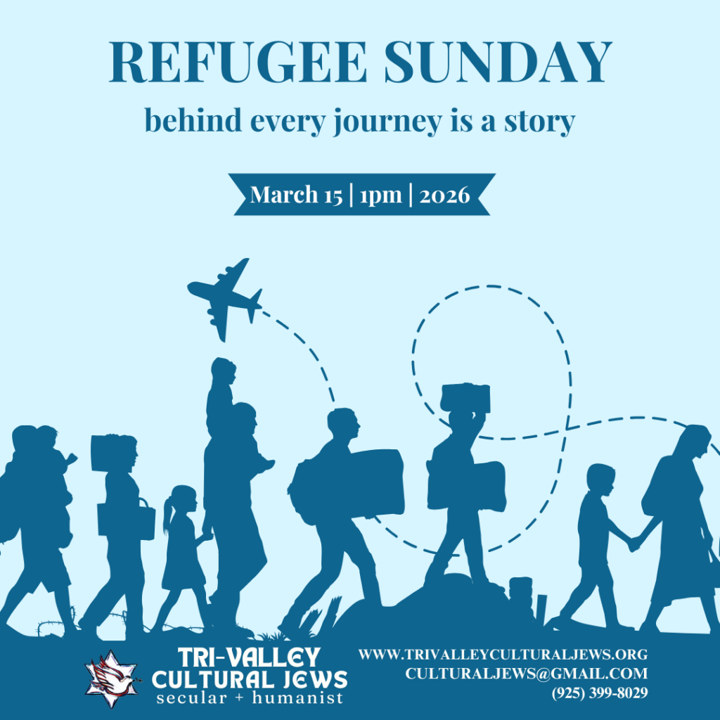 Light blue background. Refugee Sunday: behind every journey is a story. March 15, 1pm, 2026. A small plane flies in the distance, leaving a trail that loops across the image. Below, the silhouettes of refugees holding hands, carrying suitcases, carrying children, troops across the image. 
Tri-Valley Cultural Jews, Secular + Humanist, www.trivalleyculturaljews.org, culturaljews@gmail.com,  (925) 399-8029