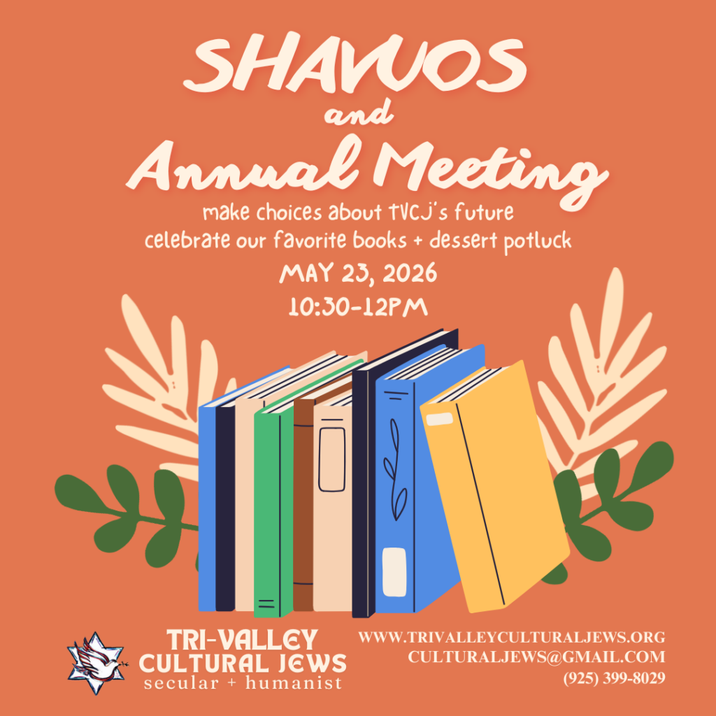 Orange background. Shavuos Bookfest & Annual Meeting. Make decisions about TVCJ's future. Celebrate our favorite books + dessert potluck. May 23, 2026, 10:30-12pm. A cartoon of a shelf of multicolor books sits beneath the text, bracketed by fronds. Tri-Valley Cultural Jews, Secular + Humanist, www.trivalleyculturaljews.org, culturaljews@gmail.com,  (925) 399-8029
