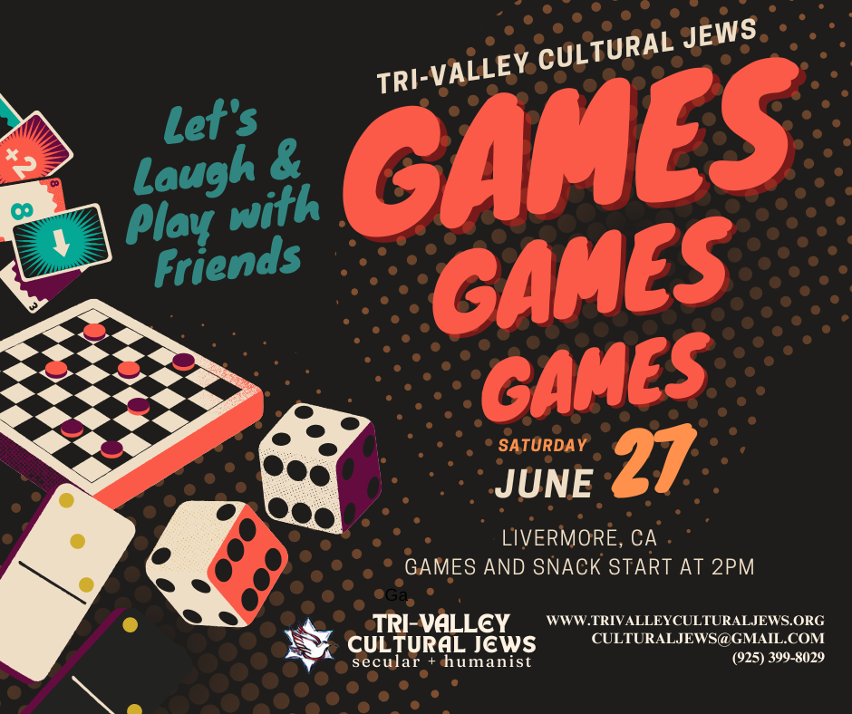 Black background with a title saying Tri-Valley Cultural Jews and then Games, games, games in progressively smaller, bright orange text. On the left hand side of the image are words in teal saying: Let's laugh and play with friends, above images of a checkerboard, dice, dominos, and Uno. Saturday, June 27, Livermore, CA. Games and Snacks start at 2pm. Tri-Valley Cultural Jews, Secular + Humanist, www.trivalleyculturaljews.org, culturaljews@gmail.com, (925) 399-8029