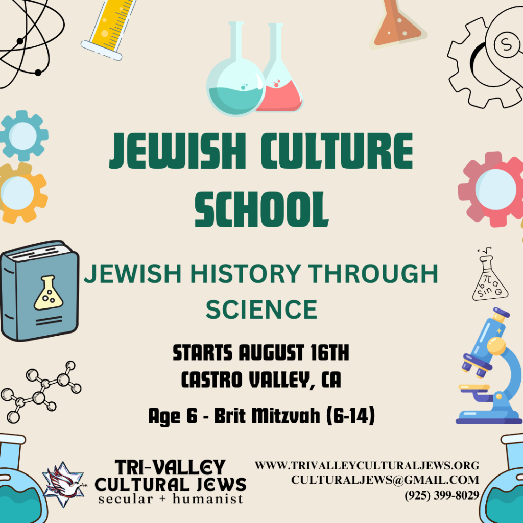 Light colored background bordered with science apparatuses like beakers, a book, a microscope, and gears. Jewish Culture School: Jewish History Through Science. Starts August 16th, Castro Valley, CA, Age 6-Brit Mitzvah (6-14). Tri-Valley Cultural Jews, Secular + Humanist, www.trivalleyculturaljews.org, culturaljews@gmail.com,  (925) 399-8029

