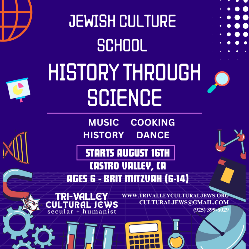 Purple background bordered by test tubes, a calculator, and other science equipment. Jewish Culture School: History Through Science. Music, Cooking, History and Dance. Starts August 16th. Castro Valley, CA. Ages 6-Brit Mitzvah (6-14). Tri-Valley Cultural Jews, Secular + Humanist, www.trivalleyculturaljews.org, culturaljews@gmail.com,  (925) 399-8029
