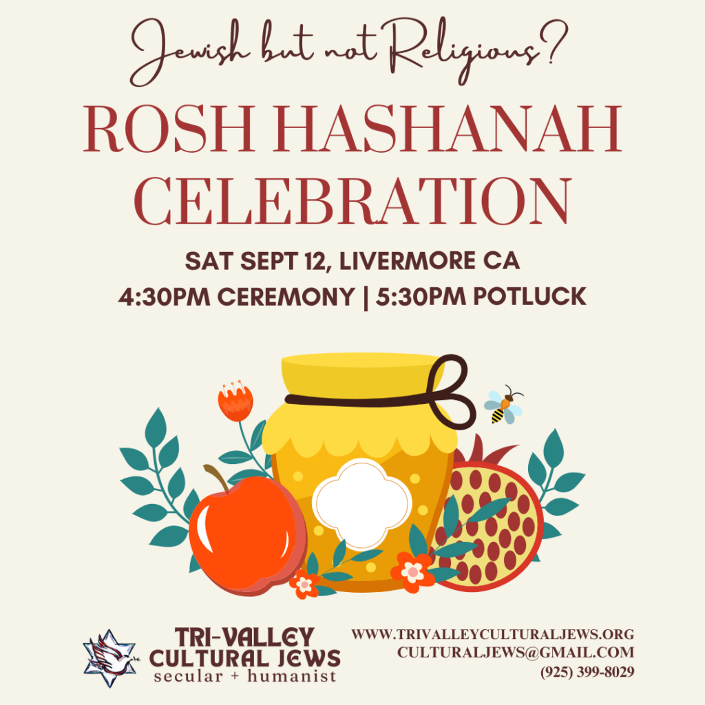 Light beige background. Jewish but not Religious? Rosh Hashanah Celebration. Sept 12th, Livermore CA, 4:30PM Ceremony, 5:30PM Potluck. Below a colorful image of a honey pot, apple, blossoms, pomegranate, and one bumblebee. Tri-Valley Cultural Jews, Secular + Humanist, www.trivalleyculturaljews.org, culturaljews@gmail.com, (925) 399-8029